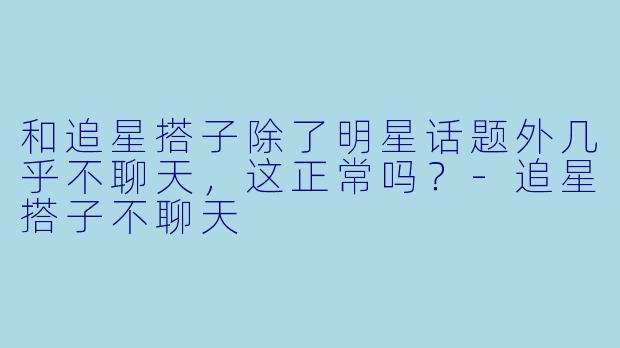和追星搭子除了明星话题外几乎不聊天，这正常吗？-追星搭子不聊天