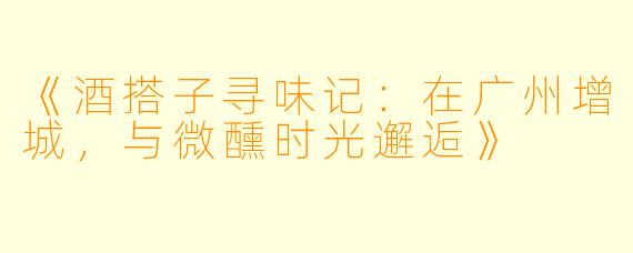 《酒搭子寻味记：在广州增城，与微醺时光邂逅》