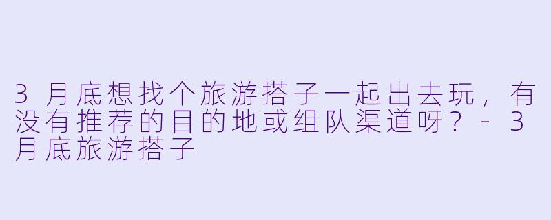 3月底想找个旅游搭子一起出去玩，有没有推荐的目的地或组队渠道呀？-3月底旅游搭子
