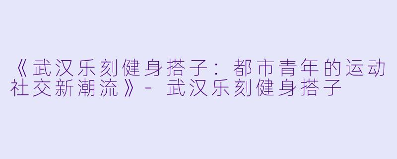《武汉乐刻健身搭子：都市青年的运动社交新潮流》-武汉乐刻健身搭子