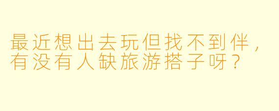 最近想出去玩但找不到伴，有没有人缺旅游搭子呀？