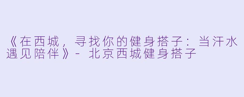 《在西城，寻找你的健身搭子：当汗水遇见陪伴》-北京西城健身搭子