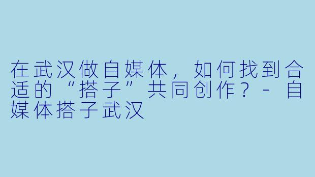 在武汉做自媒体，如何找到合适的“搭子”共同创作？-自媒体搭子武汉