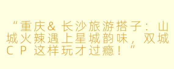“重庆&长沙旅游搭子：山城火辣遇上星城韵味，双城CP这样玩才过瘾！”