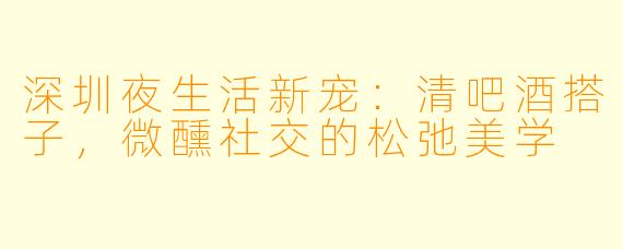 深圳夜生活新宠：清吧酒搭子，微醺社交的松弛美学