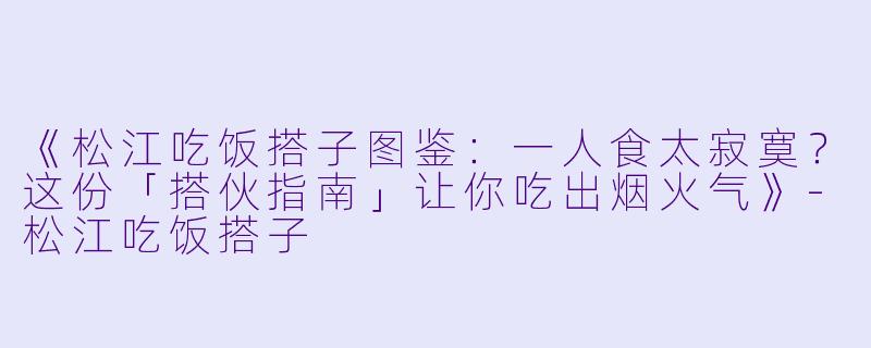 《松江吃饭搭子图鉴：一人食太寂寞？这份「搭伙指南」让你吃出烟火气》-松江吃饭搭子
