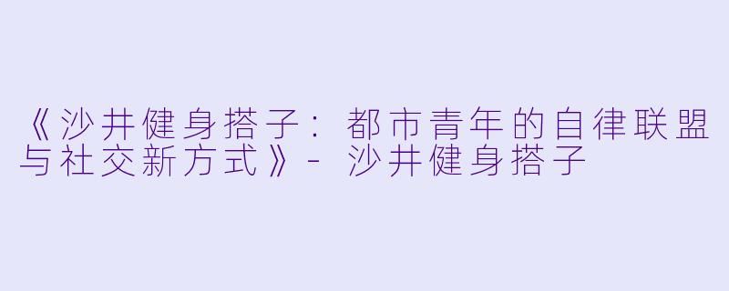 《沙井健身搭子：都市青年的自律联盟与社交新方式》-沙井健身搭子