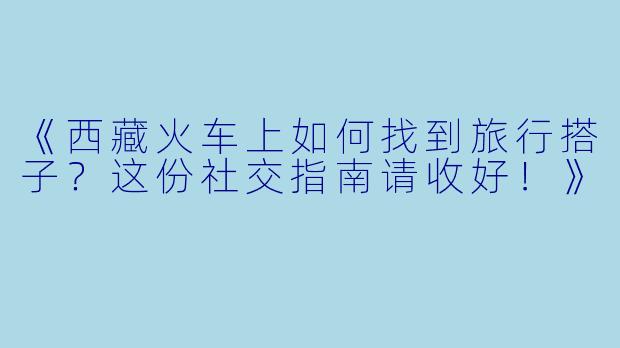 《西藏火车上如何找到旅行搭子？这份社交指南请收好！》