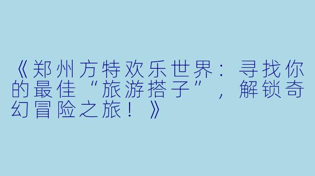 《郑州方特欢乐世界：寻找你的最佳“旅游搭子”，解锁奇幻冒险之旅！》