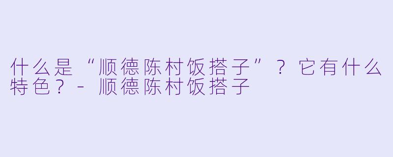 什么是“顺德陈村饭搭子”？它有什么特色？-顺德陈村饭搭子