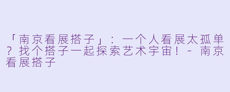 「南京看展搭子」：一个人看展太孤单？找个搭子一起探索艺术宇宙！-南京看展搭子