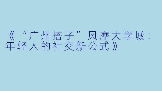 《“广州搭子”风靡大学城：年轻人的社交新公式》