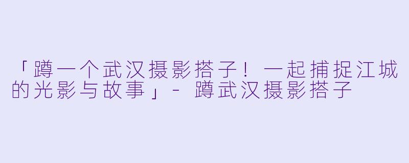 「蹲一个武汉摄影搭子！一起捕捉江城的光影与故事」-蹲武汉摄影搭子