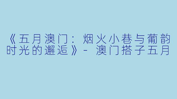 《五月澳门：烟火小巷与葡韵时光的邂逅》-澳门搭子五月