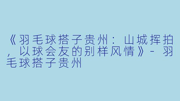 《羽毛球搭子贵州：山城挥拍，以球会友的别样风情》-羽毛球搭子贵州