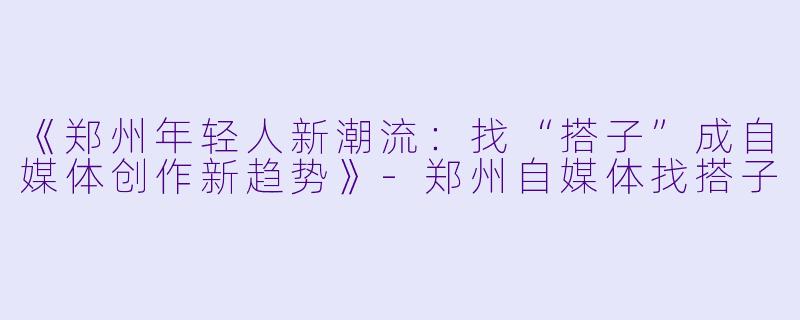 《郑州年轻人新潮流：找“搭子”成自媒体创作新趋势》-郑州自媒体找搭子