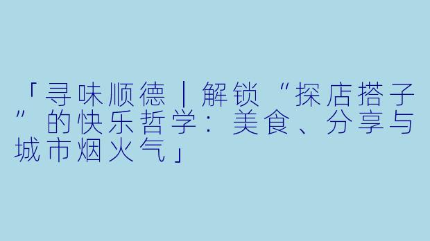 「寻味顺德｜解锁“探店搭子”的快乐哲学：美食、分享与城市烟火气」
