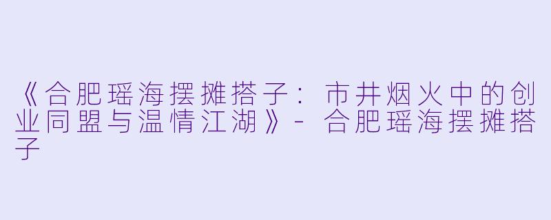 《合肥瑶海摆摊搭子：市井烟火中的创业同盟与温情江湖》-合肥瑶海摆摊搭子
