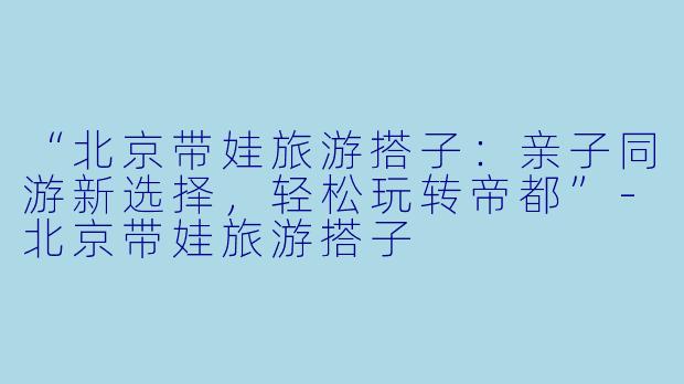 “北京带娃旅游搭子：亲子同游新选择，轻松玩转帝都”-北京带娃旅游搭子