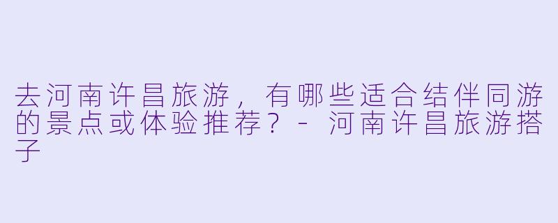 去河南许昌旅游，有哪些适合结伴同游的景点或体验推荐？-河南许昌旅游搭子