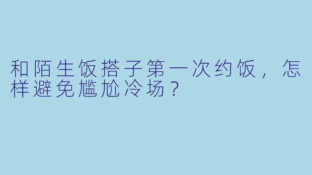 和陌生饭搭子第一次约饭，怎样避免尴尬冷场？