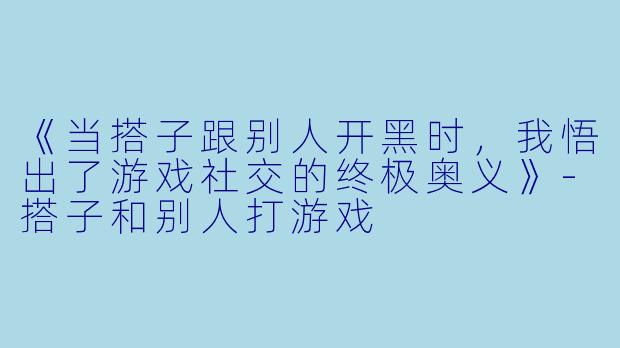 《当搭子跟别人开黑时,我悟出了游戏社交的终极奥义》