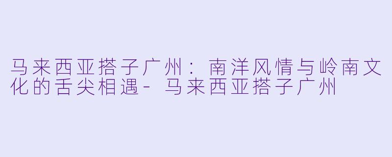 马来西亚搭子广州：南洋风情与岭南文化的舌尖相遇-马来西亚搭子广州