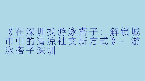 《在深圳找游泳搭子：解锁城市中的清凉社交新方式》-游泳搭子深圳