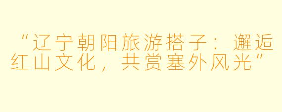 “辽宁朝阳旅游搭子：邂逅红山文化，共赏塞外风光”
