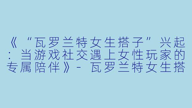《“瓦罗兰特女生搭子”兴起：当游戏社交遇上女性玩家的专属陪伴》-瓦罗兰特女生搭子
