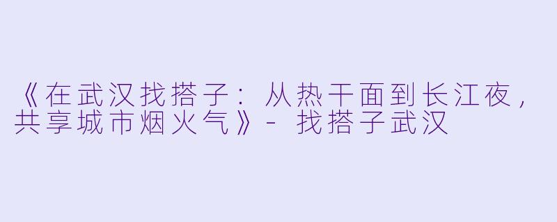 《在武汉找搭子：从热干面到长江夜，共享城市烟火气》-找搭子武汉