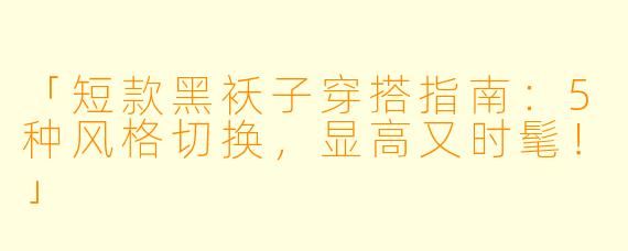 「短款黑袄子穿搭指南：5种风格切换，显高又时髦！」