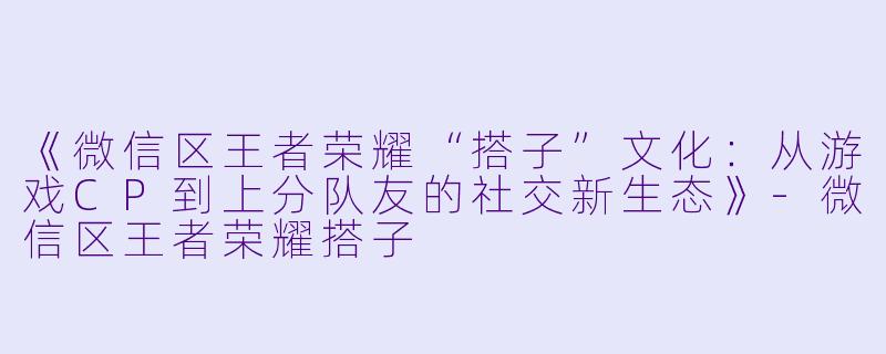 《微信区王者荣耀“搭子”文化：从游戏CP到上分队友的社交新生态》-微信区王者荣耀搭子