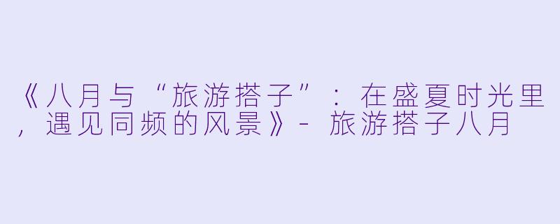 《八月与“旅游搭子”：在盛夏时光里，遇见同频的风景》-旅游搭子八月