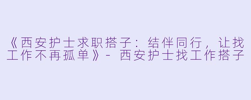 《西安护士求职搭子：结伴同行，让找工作不再孤单》-西安护士找工作搭子