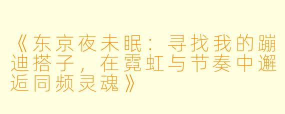 《东京夜未眠：寻找我的蹦迪搭子，在霓虹与节奏中邂逅同频灵魂》