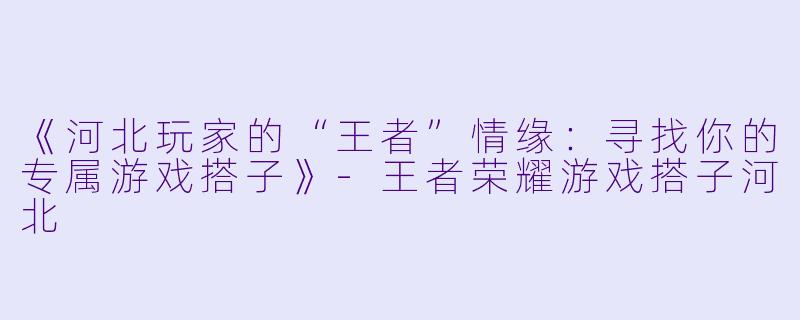 《河北玩家的“王者”情缘：寻找你的专属游戏搭子》-王者荣耀游戏搭子河北