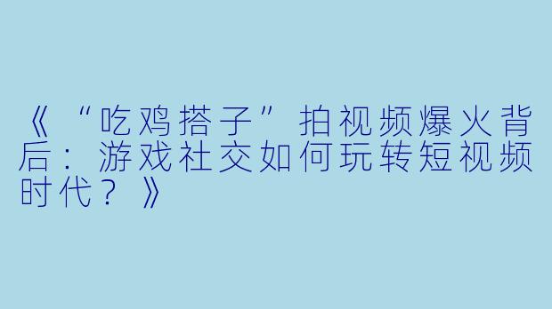 《“吃鸡搭子”拍视频爆火背后：游戏社交如何玩转短视频时代？》