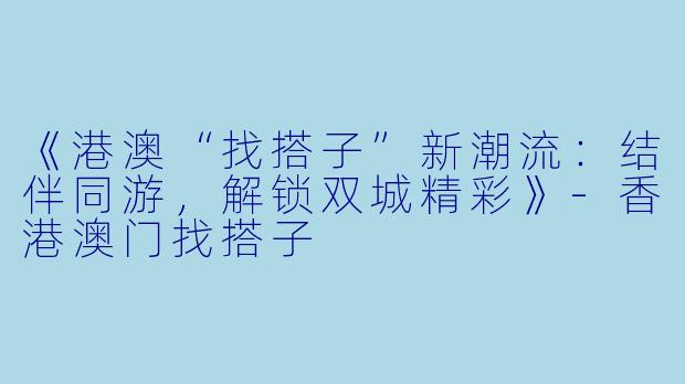 《港澳“找搭子”新潮流：结伴同游，解锁双城精彩》-香港澳门找搭子
