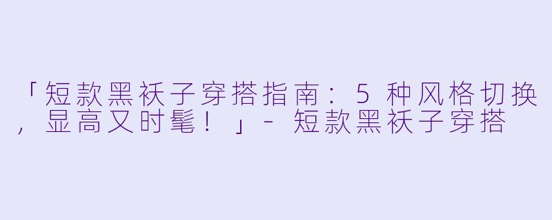 「短款黑袄子穿搭指南：5种风格切换，显高又时髦！」-短款黑袄子穿搭
