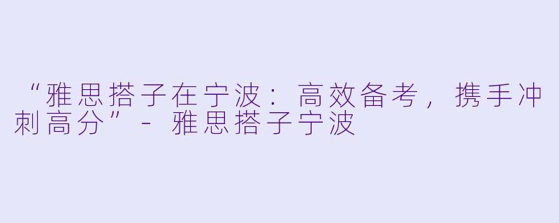 “雅思搭子在宁波：高效备考，携手冲刺高分”-雅思搭子宁波