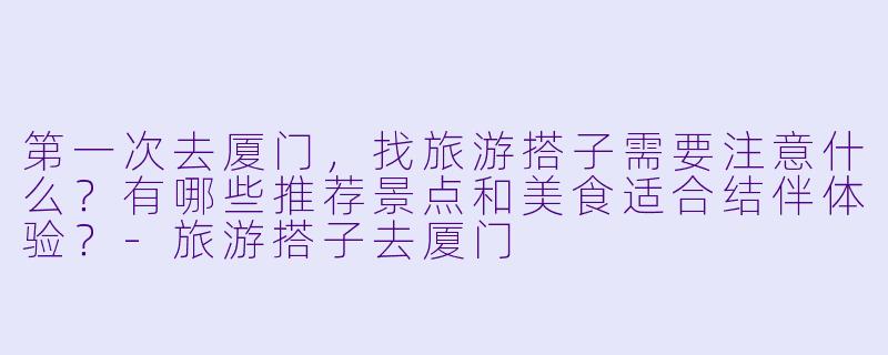 第一次去厦门，找旅游搭子需要注意什么？有哪些推荐景点和美食适合结伴体验？-旅游搭子去厦门