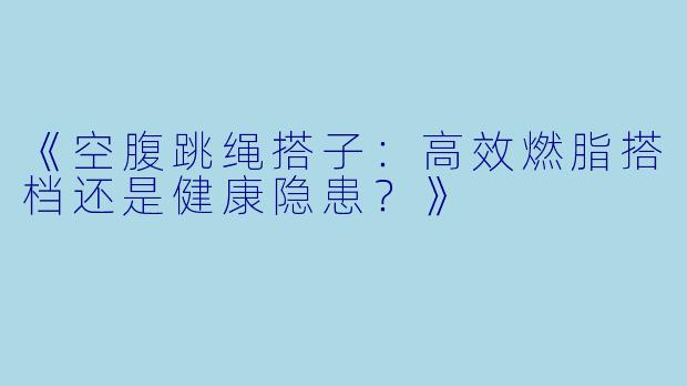 《空腹跳绳搭子：高效燃脂搭档还是健康隐患？》