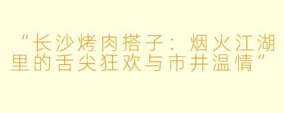 “长沙烤肉搭子：烟火江湖里的舌尖狂欢与市井温情”