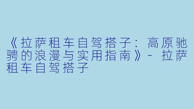 《拉萨租车自驾搭子：高原驰骋的浪漫与实用指南》-拉萨租车自驾搭子
