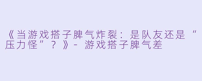 《当游戏搭子脾气炸裂：是队友还是“压力怪”？》-游戏搭子脾气差