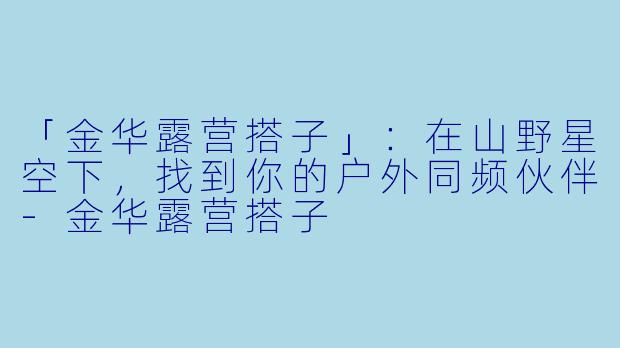 「金华露营搭子」：在山野星空下，找到你的户外同频伙伴-金华露营搭子