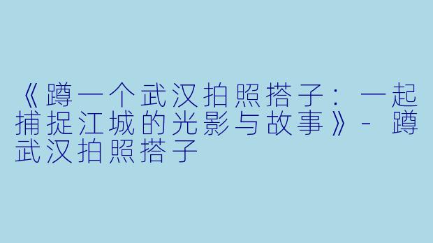 《蹲一个武汉拍照搭子：一起捕捉江城的光影与故事》-蹲武汉拍照搭子