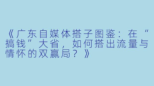 《广东自媒体搭子图鉴：在“搞钱”大省，如何搭出流量与情怀的双赢局？》