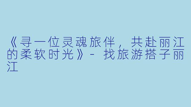 《寻一位灵魂旅伴，共赴丽江的柔软时光》-找旅游搭子丽江